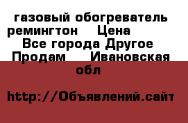 газовый обогреватель ремингтон  › Цена ­ 4 000 - Все города Другое » Продам   . Ивановская обл.